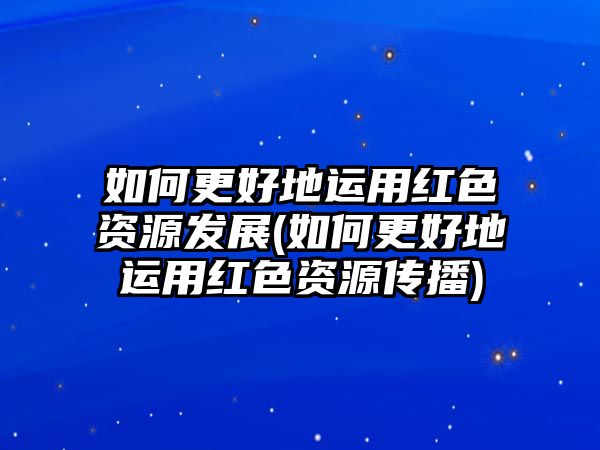 如何更好地運(yùn)用紅色資源發(fā)展(如何更好地運(yùn)用紅色資源傳播)