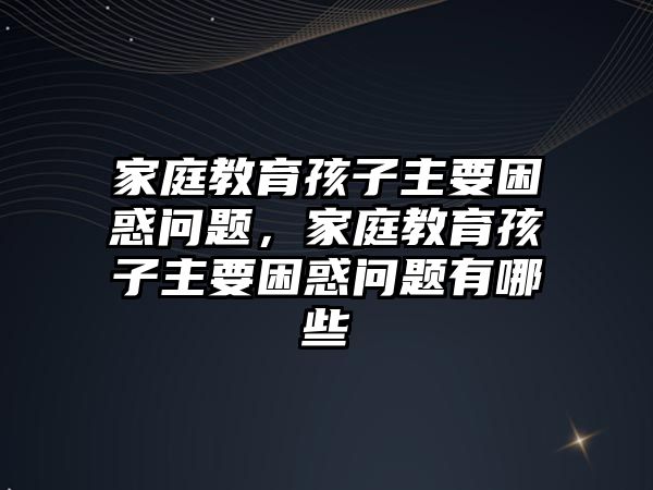 家庭教育孩子主要困惑問(wèn)題，家庭教育孩子主要困惑問(wèn)題有哪些