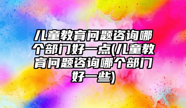 兒童教育問題咨詢哪個部門好一點(兒童教育問題咨詢哪個部門好一些)