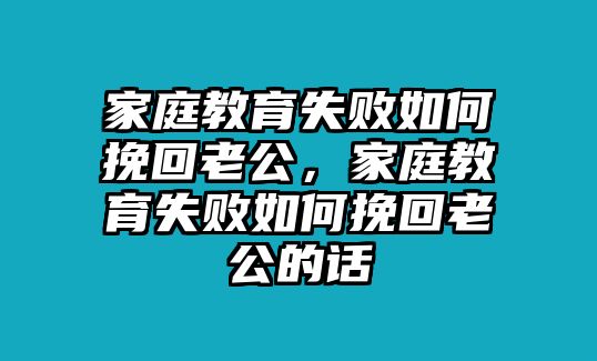 家庭教育失敗如何挽回老公，家庭教育失敗如何挽回老公的話