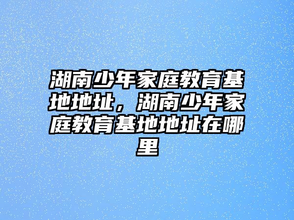 湖南少年家庭教育基地地址，湖南少年家庭教育基地地址在哪里