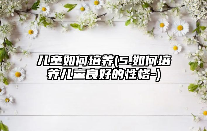 兒童如何培養(yǎng)(5.如何培養(yǎng)兒童良好的性格-)