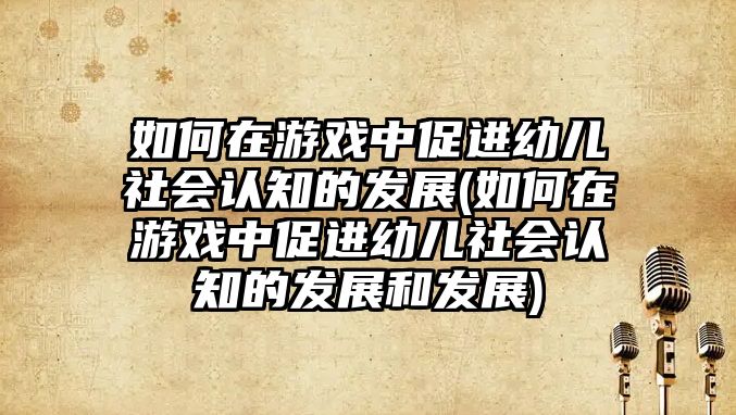 如何在游戲中促進(jìn)幼兒社會(huì)認(rèn)知的發(fā)展(如何在游戲中促進(jìn)幼兒社會(huì)認(rèn)知的發(fā)展和發(fā)展)