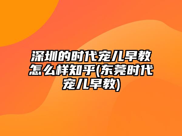 深圳的時(shí)代寵兒早教怎么樣知乎(東莞時(shí)代寵兒早教)