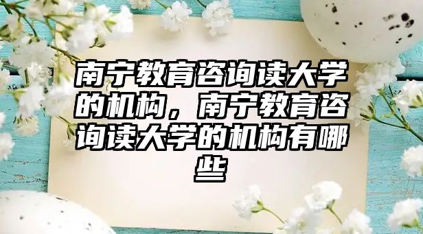 南寧教育咨詢讀大學(xué)的機(jī)構(gòu)，南寧教育咨詢讀大學(xué)的機(jī)構(gòu)有哪些