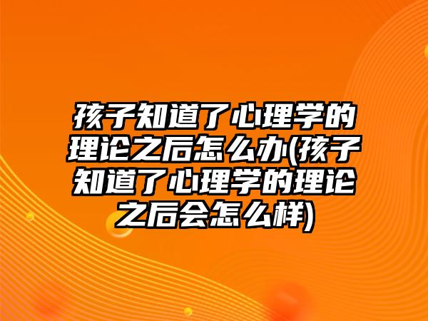 孩子知道了心理學的理論之后怎么辦(孩子知道了心理學的理論之后會怎么樣)