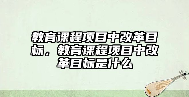 教育課程項目中改革目標，教育課程項目中改革目標是什么