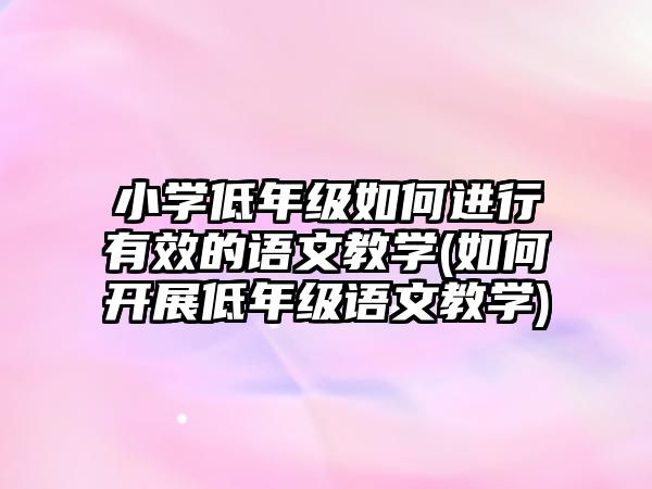 小學低年級如何進行有效的語文教學(如何開展低年級語文教學)