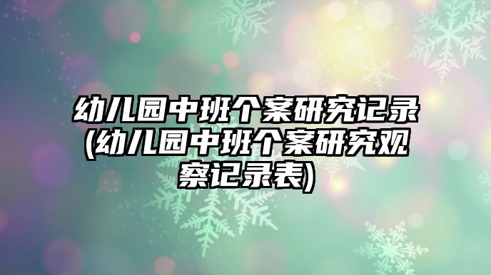 幼兒園中班個案研究記錄(幼兒園中班個案研究觀察記錄表)