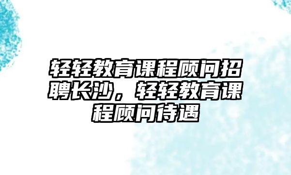 輕輕教育課程顧問(wèn)招聘長(zhǎng)沙，輕輕教育課程顧問(wèn)待遇