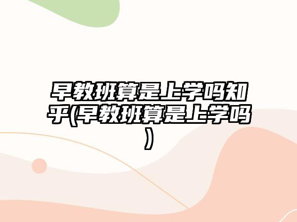 早教班算是上學(xué)嗎知乎(早教班算是上學(xué)嗎)