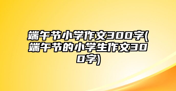 端午節(jié)小學作文300字(端午節(jié)的小學生作文300字)