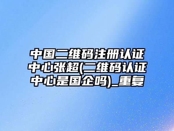 中國二維碼注冊認證中心張超(二維碼認證中心是國企嗎)_重復