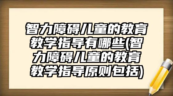 智力障礙兒童的教育教學指導有哪些(智力障礙兒童的教育教學指導原則包括)