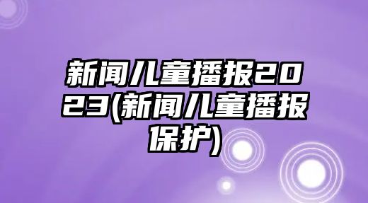 新聞兒童播報2023(新聞兒童播報保護)