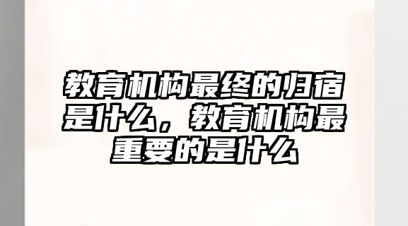 教育機(jī)構(gòu)最終的歸宿是什么，教育機(jī)構(gòu)最重要的是什么