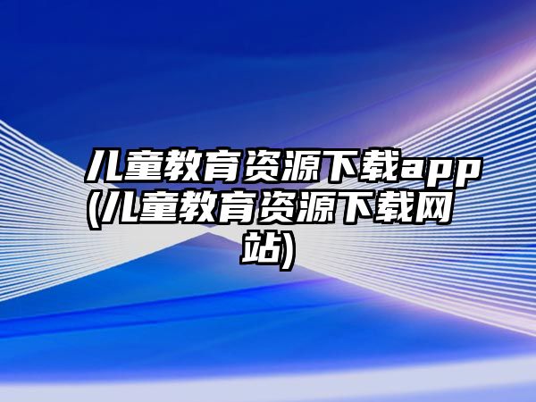 兒童教育資源下載app(兒童教育資源下載網(wǎng)站)