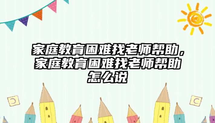 家庭教育困難找老師幫助，家庭教育困難找老師幫助怎么說(shuō)