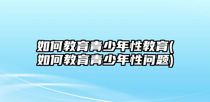 如何教育青少年性教育(如何教育青少年性問(wèn)題)