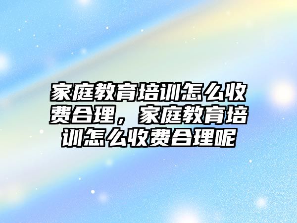 家庭教育培訓(xùn)怎么收費合理，家庭教育培訓(xùn)怎么收費合理呢