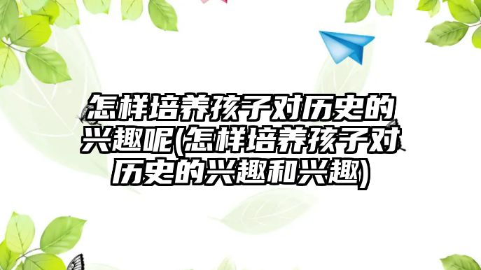 怎樣培養(yǎng)孩子對歷史的興趣呢(怎樣培養(yǎng)孩子對歷史的興趣和興趣)