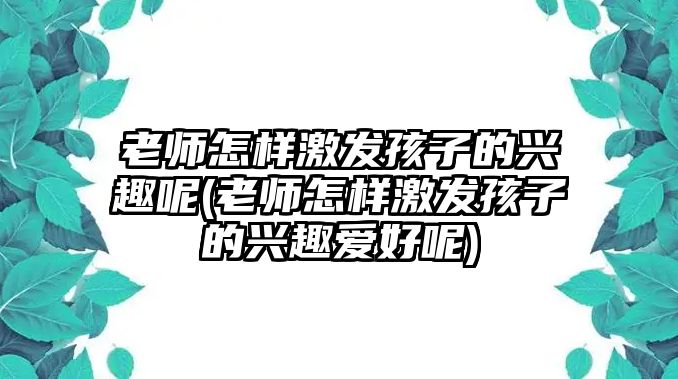 老師怎樣激發(fā)孩子的興趣呢(老師怎樣激發(fā)孩子的興趣愛好呢)