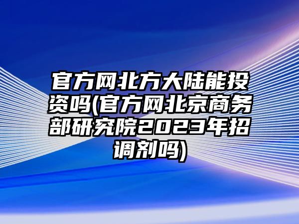 官方網(wǎng)北方大陸能投資嗎(官方網(wǎng)北京商務部研究院2023年招調(diào)劑嗎)