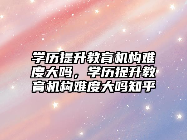 學歷提升教育機構難度大嗎，學歷提升教育機構難度大嗎知乎