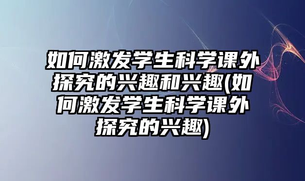 如何激發(fā)學生科學課外探究的興趣和興趣(如何激發(fā)學生科學課外探究的興趣)