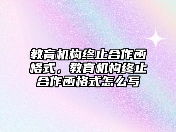 教育機(jī)構(gòu)終止合作函格式，教育機(jī)構(gòu)終止合作函格式怎么寫