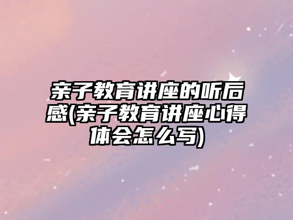 親子教育講座的聽后感(親子教育講座心得體會怎么寫)