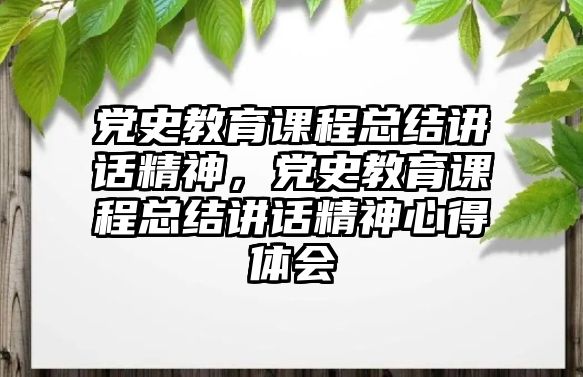 黨史教育課程總結講話精神，黨史教育課程總結講話精神心得體會