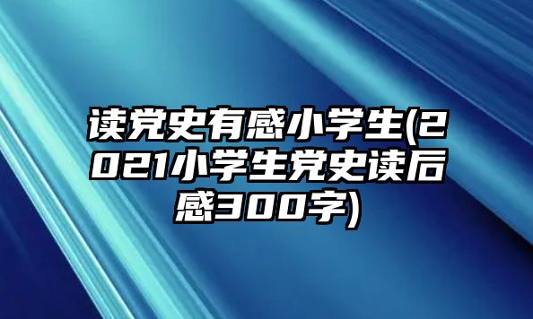 讀黨史有感小學生(2021小學生黨史讀后感300字)