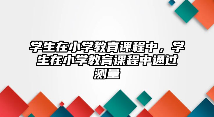 學(xué)生在小學(xué)教育課程中，學(xué)生在小學(xué)教育課程中通過(guò)測(cè)量