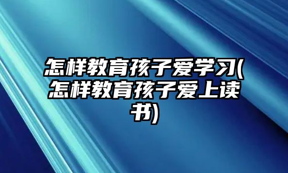 怎樣教育孩子愛學習(怎樣教育孩子愛上讀書)