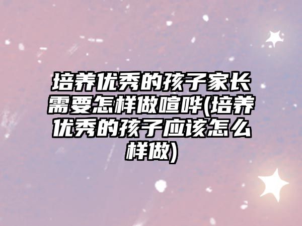 培養(yǎng)優(yōu)秀的孩子家長(zhǎng)需要怎樣做喧嘩(培養(yǎng)優(yōu)秀的孩子應(yīng)該怎么樣做)