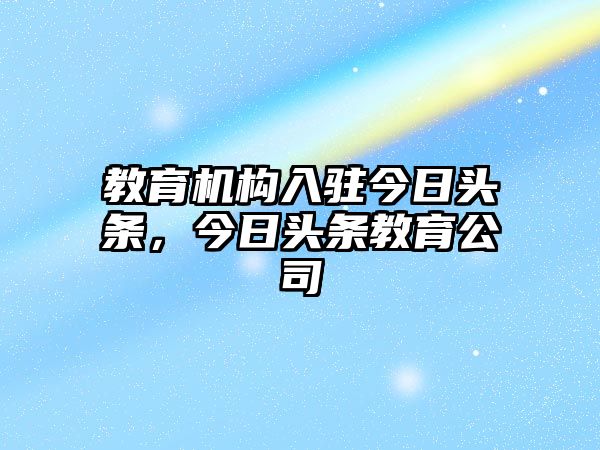 教育機構(gòu)入駐今日頭條，今日頭條教育公司