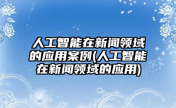 人工智能在新聞領(lǐng)域的應用案例(人工智能在新聞領(lǐng)域的應用)