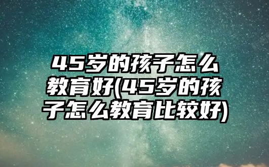 45歲的孩子怎么教育好(45歲的孩子怎么教育比較好)