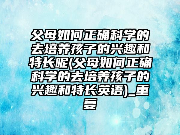 父母如何正確科學的去培養(yǎng)孩子的興趣和特長呢(父母如何正確科學的去培養(yǎng)孩子的興趣和特長英語)_重復