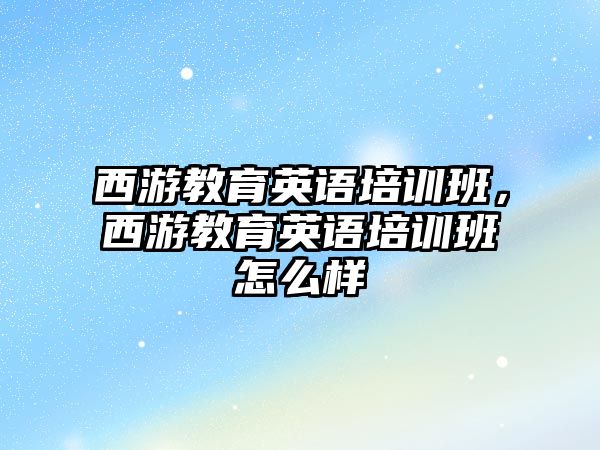 西游教育英語培訓班，西游教育英語培訓班怎么樣