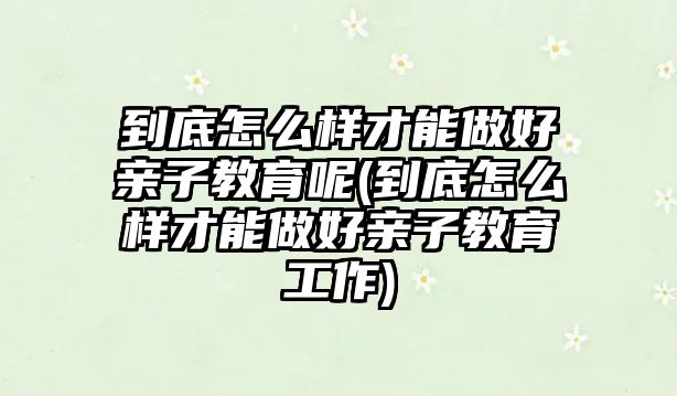 到底怎么樣才能做好親子教育呢(到底怎么樣才能做好親子教育工作)