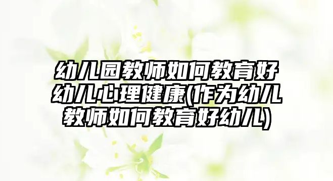 幼兒園教師如何教育好幼兒心理健康(作為幼兒教師如何教育好幼兒)