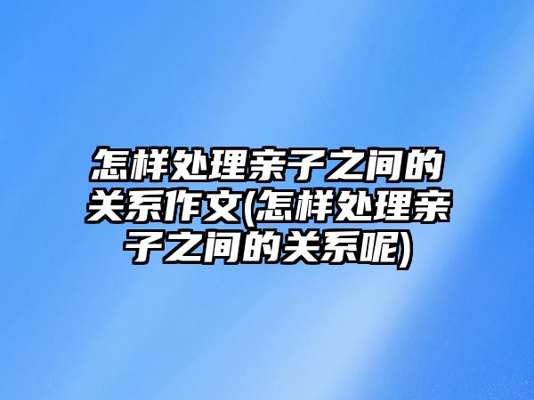 怎樣處理親子之間的關(guān)系作文(怎樣處理親子之間的關(guān)系呢)