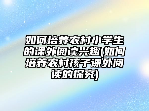 如何培養(yǎng)農(nóng)村小學生的課外閱讀興趣(如何培養(yǎng)農(nóng)村孩子課外閱讀的探究)