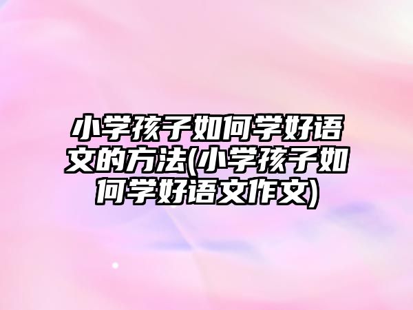 小學(xué)孩子如何學(xué)好語(yǔ)文的方法(小學(xué)孩子如何學(xué)好語(yǔ)文作文)