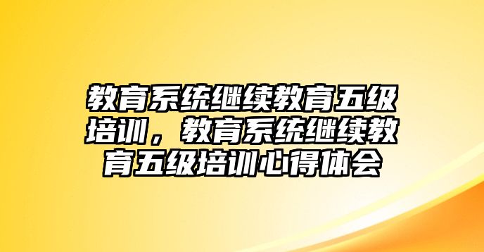 教育系統(tǒng)繼續(xù)教育五級(jí)培訓(xùn)，教育系統(tǒng)繼續(xù)教育五級(jí)培訓(xùn)心得體會(huì)