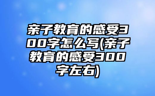 親子教育的感受300字怎么寫(親子教育的感受300字左右)