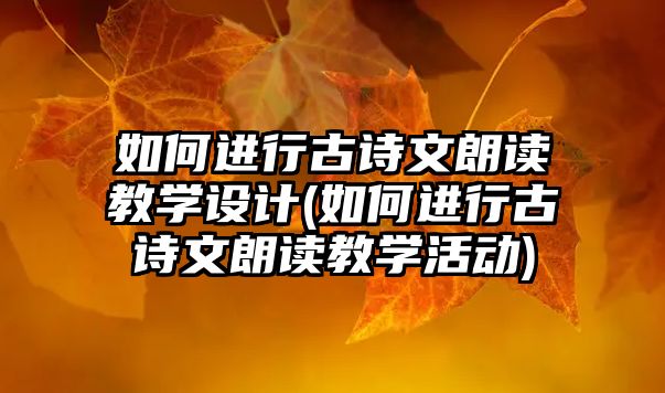 如何進(jìn)行古詩文朗讀教學(xué)設(shè)計(jì)(如何進(jìn)行古詩文朗讀教學(xué)活動(dòng))