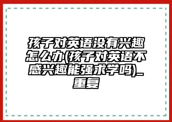 孩子對英語沒有興趣怎么辦(孩子對英語不感興趣能強(qiáng)求學(xué)嗎)_重復(fù)